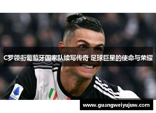 C罗领衔葡萄牙国家队续写传奇 足球巨星的使命与荣耀