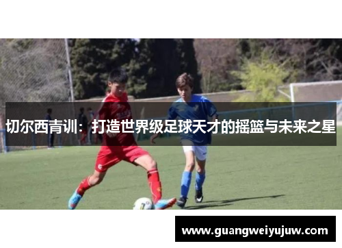 切尔西青训:打造世界级足球天才的摇篮与未来之星 切尔西青训:打造世界级足球天才的摇篮与未来之星