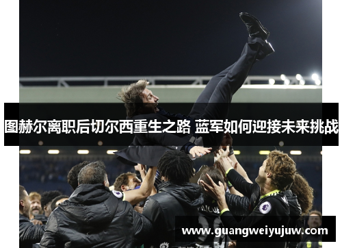 图赫尔离职后切尔西重生之路 蓝军如何迎接未来挑战