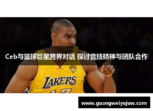 Ceb与篮球巨星跨界对话 探讨竞技精神与团队合作