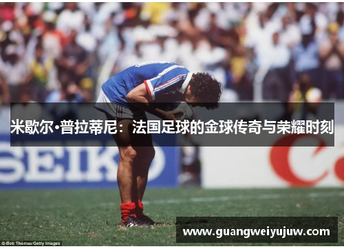 米歇尔·普拉蒂尼:法国足球的金球传奇与荣耀时刻 米歇尔·普拉蒂尼:法国足球的金球传奇与荣耀时刻