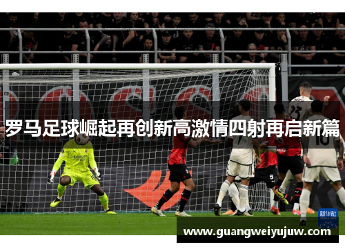 罗马足球崛起再创新高激情四射再启新篇