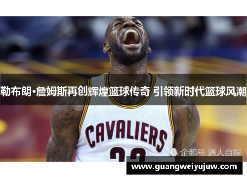 勒布朗·詹姆斯再创辉煌篮球传奇 引领新时代篮球风潮