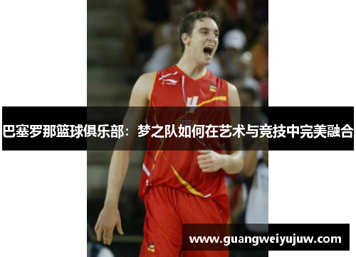 巴塞罗那篮球俱乐部：梦之队如何在艺术与竞技中完美融合