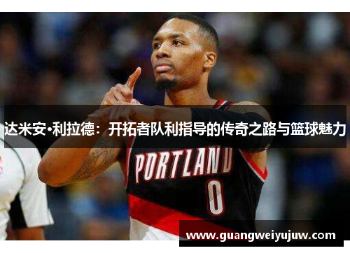 达米安·利拉德：开拓者队利指导的传奇之路与篮球魅力
