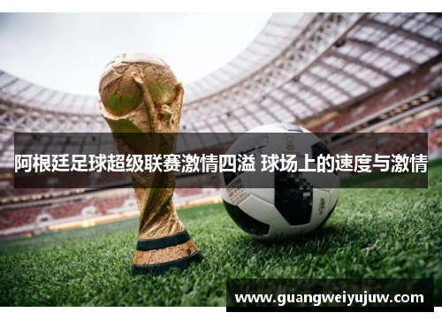 阿根廷足球超级联赛激情四溢 球场上的速度与激情 阿根廷足球超级联赛激情四溢 球场上的速度与激情