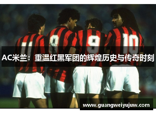 AC米兰:重温红黑军团的辉煌历史与传奇时刻 AC米兰:重温红黑军团的辉煌历史与传奇时刻