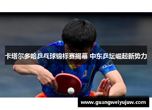 卡塔尔多哈乒乓球锦标赛揭幕 中东乒坛崛起新势力