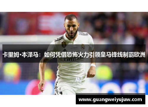 卡里姆·本泽马：如何凭借恐怖火力引领皇马锋线制霸欧洲