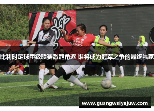 比利时足球甲级联赛激烈角逐 谁将成为冠军之争的最终赢家