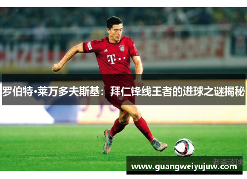 罗伯特·莱万多夫斯基:拜仁锋线王者的进球之谜揭秘 罗伯特·莱万多夫斯基:拜仁锋线王者的进球之谜揭秘