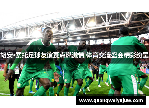 胡安·索托足球友谊赛点燃激情 体育交流盛会精彩纷呈