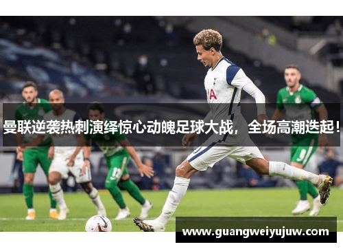 曼联逆袭热刺演绎惊心动魄足球大战，全场高潮迭起！