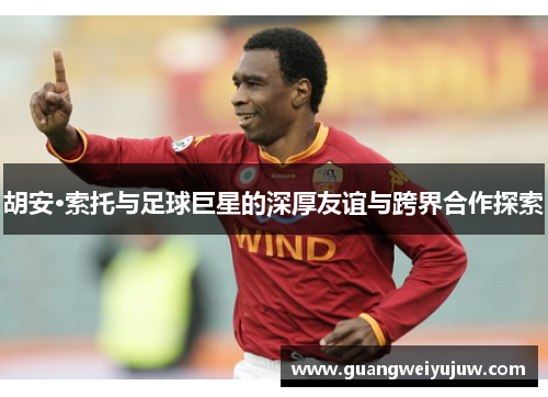 胡安·索托与足球巨星的深厚友谊与跨界合作探索