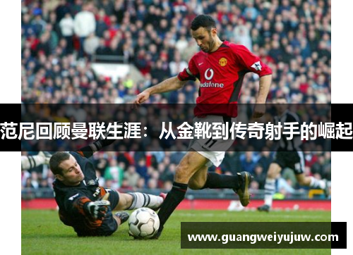 范尼回顾曼联生涯：从金靴到传奇射手的崛起